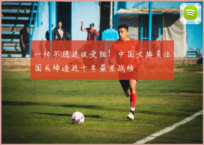 一传不稳进攻受阻！中国女排负法国或缔造近十年最差战绩