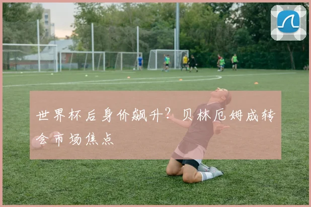 世界杯后身价飙升？贝林厄姆成转会市场焦点