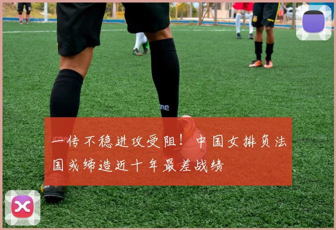 一传不稳进攻受阻！中国女排负法国或缔造近十年最差战绩