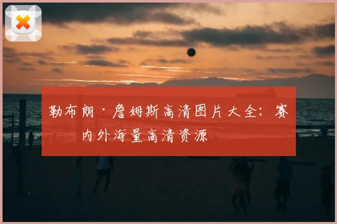 勒布朗·詹姆斯高清图片大全：赛场内外海量高清资源