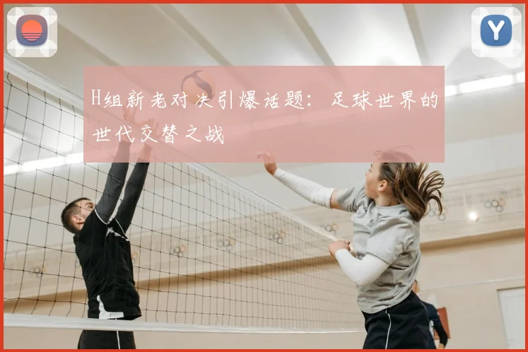 H组新老对决引爆话题:足球世界的世代交替之战