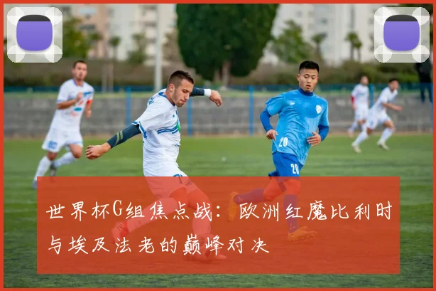 世界杯G组焦点战：欧洲红魔比利时与埃及法老的巅峰对决