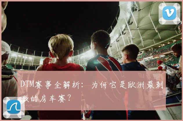 DTM赛事全解析：为何它是欧洲最刺激的房车赛？
