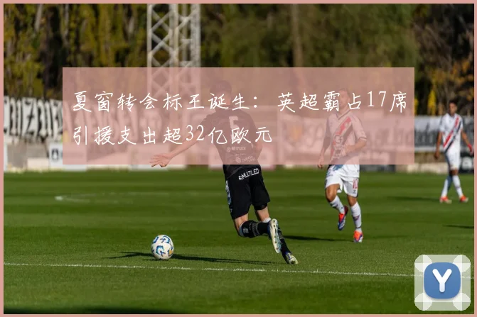 夏窗转会标王诞生：英超霸占17席引援支出超32亿欧元