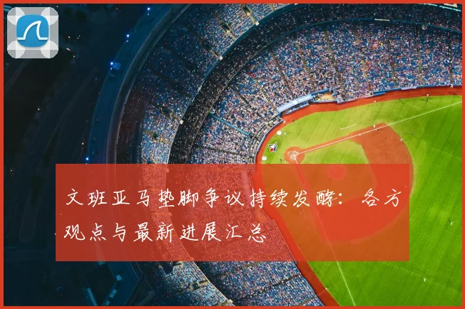 文班亚马垫脚争议持续发酵：各方观点与最新进展汇总