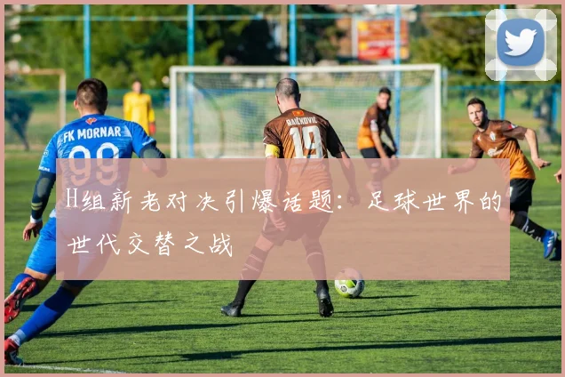 H组新老对决引爆话题：足球世界的世代交替之战