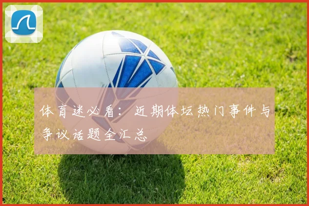 体育迷必看：近期体坛热门事件与争议话题全汇总