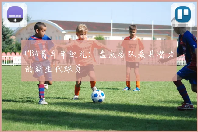CBA青年军巡礼：盘点各队最具潜力的新生代球员