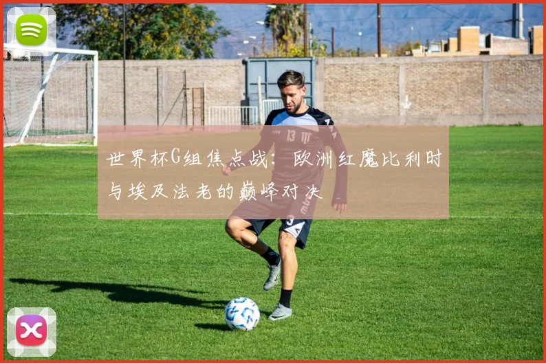 世界杯G组焦点战:欧洲红魔比利时与埃及法老的巅峰对决