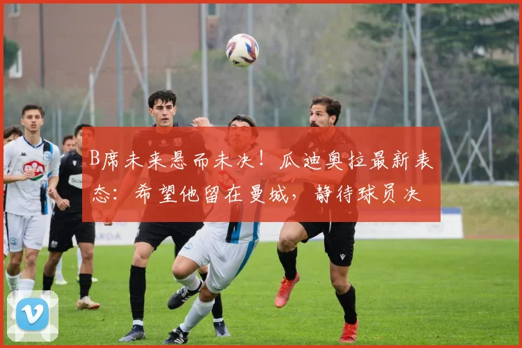 B席未来悬而未决！瓜迪奥拉最新表态：希望他留在曼城，静待球员决定