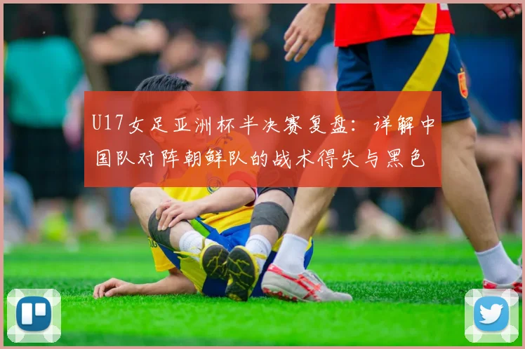 U17女足亚洲杯半决赛复盘：详解中国队对阵朝鲜队的战术得失与黑色五分钟