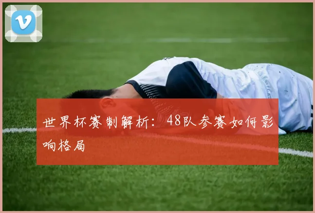 世界杯赛制解析：48队参赛如何影响格局