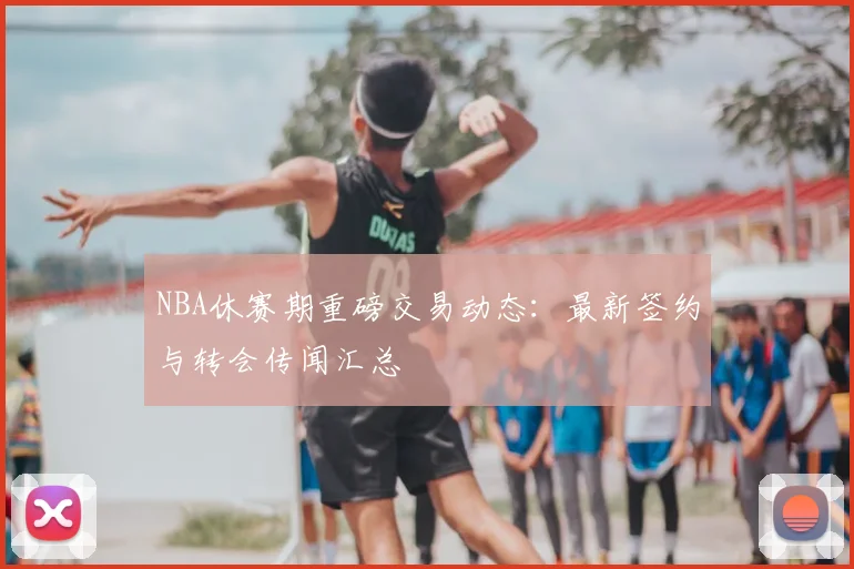 NBA休赛期重磅交易动态：最新签约与转会传闻汇总
