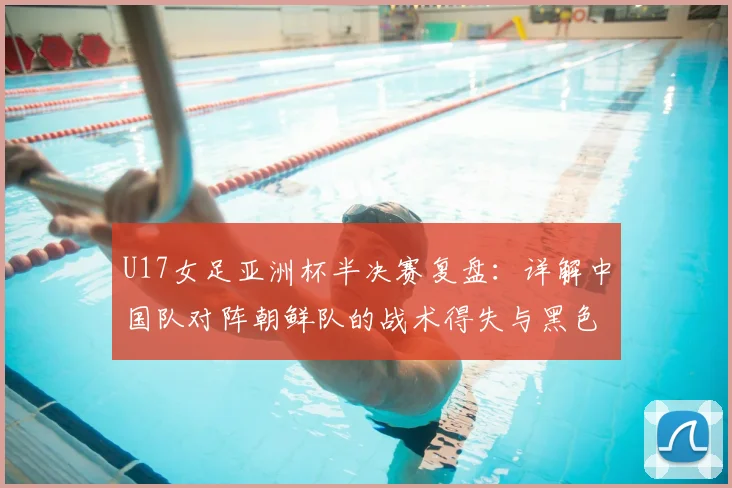 U17女足亚洲杯半决赛复盘：详解中国队对阵朝鲜队的战术得失与黑色五分钟