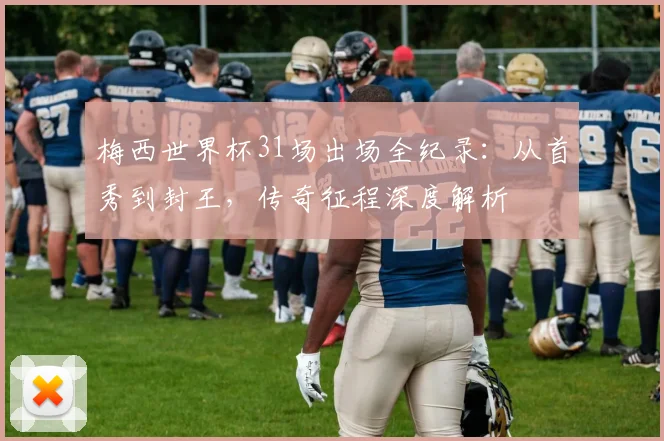 梅西世界杯31场出场全纪录：从首秀到封王，传奇征程深度解析